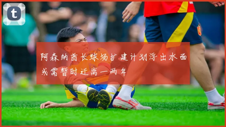 阿森纳酋长球场扩建计划浮出水面或需暂时迁离一两年