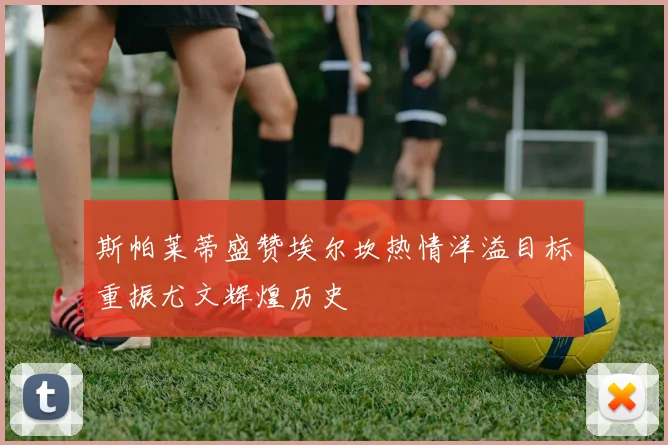 斯帕莱蒂盛赞埃尔坎热情洋溢目标重振尤文辉煌历史