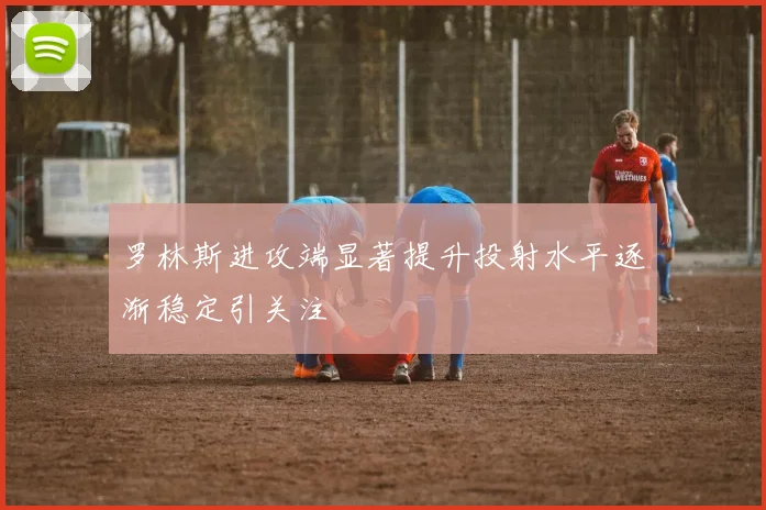 罗林斯进攻端显著提升投射水平逐渐稳定引关注