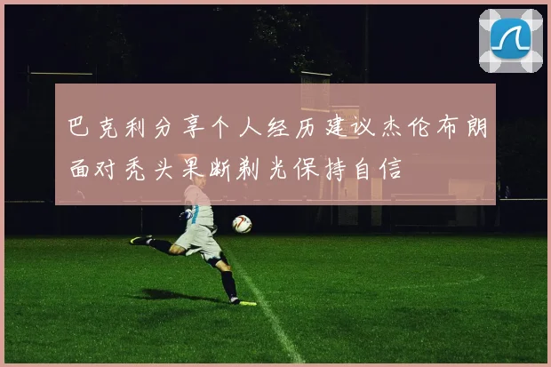 巴克利分享个人经历建议杰伦布朗面对秃头果断剃光保持自信