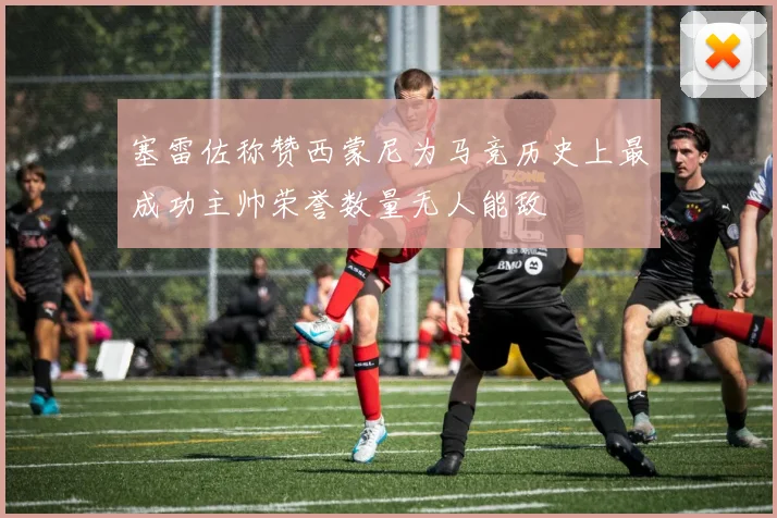 塞雷佐称赞西蒙尼为马竞历史上最成功主帅荣誉数量无人能敌