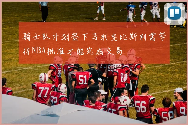 骑士队计划签下马利克比斯利需等待NBA批准才能完成交易