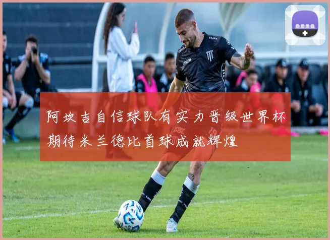 阿坎吉自信球队有实力晋级世界杯期待米兰德比首球成就辉煌
