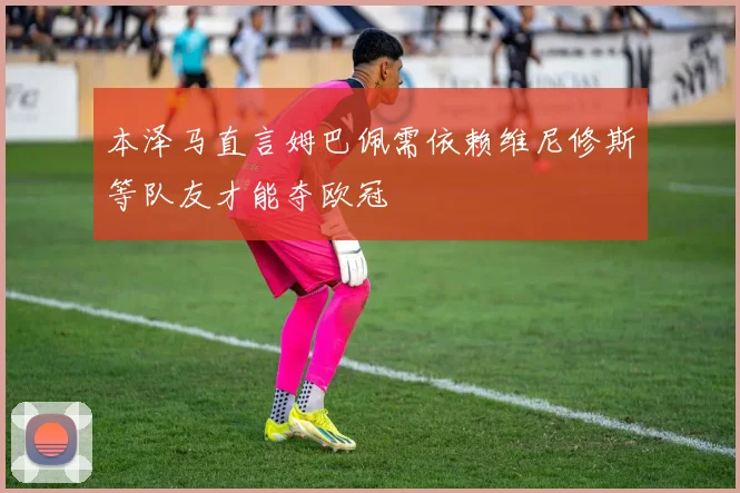 本泽马直言姆巴佩需依赖维尼修斯等队友才能夺欧冠