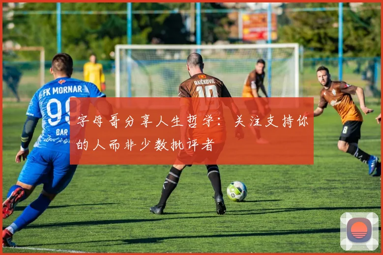 字母哥分享人生哲学：关注支持你的人而非少数批评者