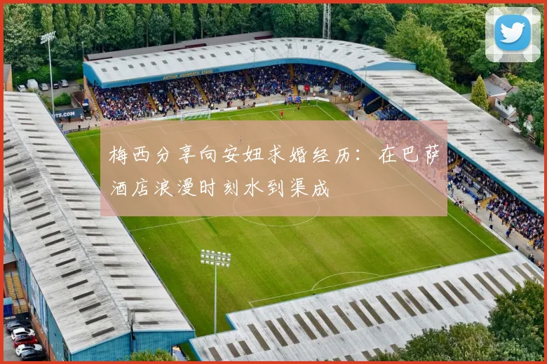 梅西分享向安妞求婚经历：在巴萨酒店浪漫时刻水到渠成