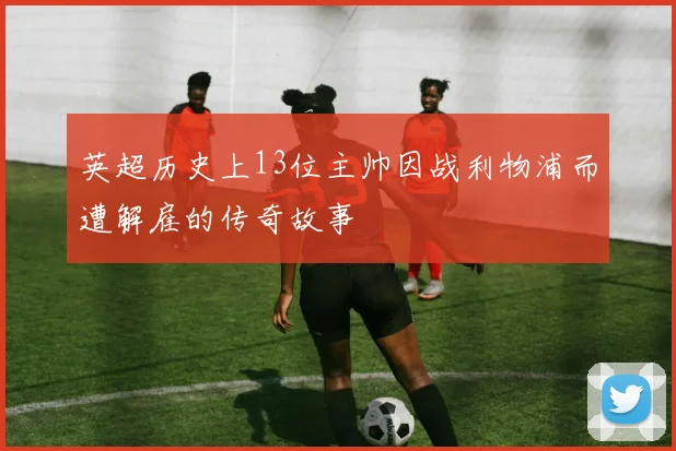 英超历史上13位主帅因战利物浦而遭解雇的传奇故事