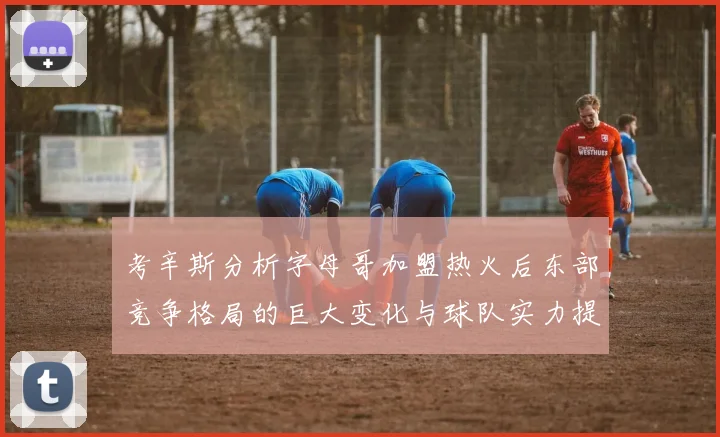 考辛斯分析字母哥加盟热火后东部竞争格局的巨大变化与球队实力提升