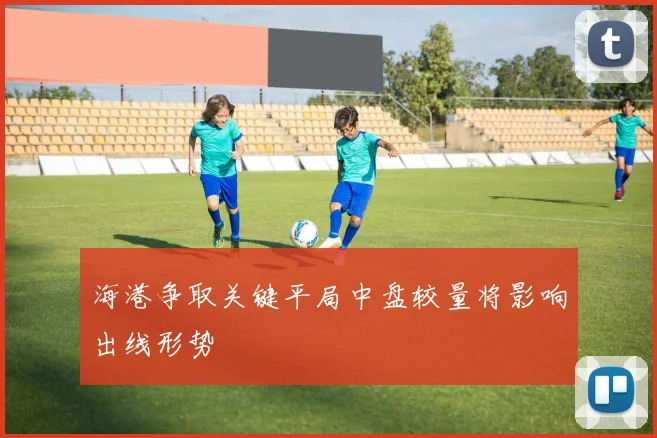 海港争取关键平局中盘较量将影响出线形势