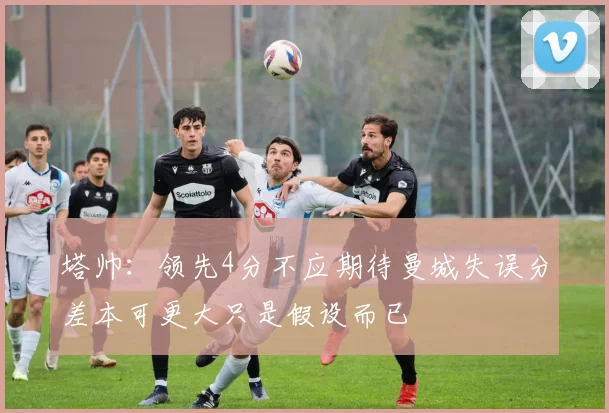 塔帅：领先4分不应期待曼城失误分差本可更大只是假设而已