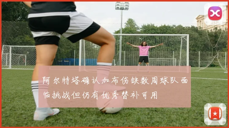 阿尔特塔确认加布伤缺数周球队面临挑战但仍有优秀替补可用