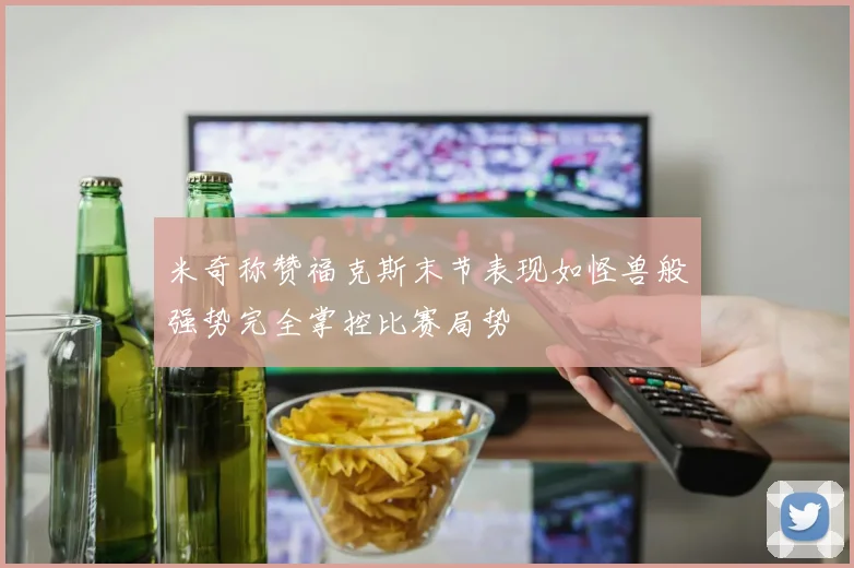 米奇称赞福克斯末节表现如怪兽般强势完全掌控比赛局势