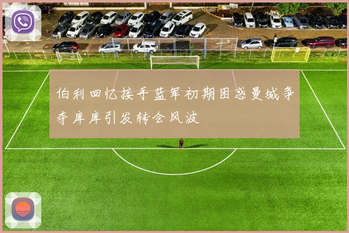 伯利回忆接手蓝军初期困惑曼城争夺库库引发转会风波