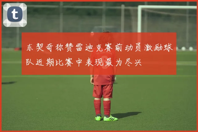 东契奇称赞雷迪克赛前动员激励球队近期比赛中表现最为尽兴